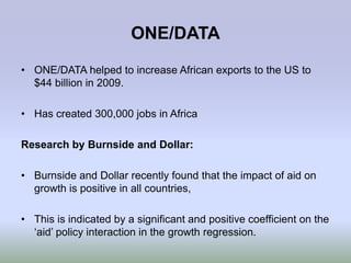 ONE/DATA
• ONE/DATA helped to increase African exports to the US to
  $44 billion in 2009.

• Has created 300,000 jobs in Africa

Research by Burnside and Dollar:

• Burnside and Dollar recently found that the impact of aid on
  growth is positive in all countries,

• This is indicated by a significant and positive coefficient on the
  „aid‟ policy interaction in the growth regression.
 