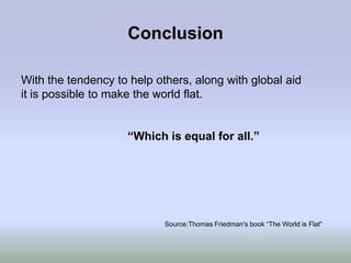 Conclusion

With the tendency to help others, along with global aid
it is possible to make the world flat.


                    “Which is equal for all.”




                            Source:Thomas Friedman's book “The World is Flat”
 