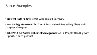 Bonus Examples
• Newest Hats → New Chart with applied Category
• Bestselling Menswear for You → Personalized Bestselling Chart with
applied Category
• Like 2014 Col Solare Cabernet Sauvignon wine → People Also Buy with
specified seed product
 