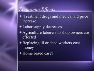 Economic Effects Treatment drugs and medical aid price increase Labor supply decreases Agriculture laborers to shop owners are effected  Replacing ill or dead workers cost money Home based care?  