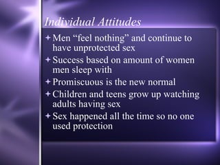 Individual Attitudes Men “feel nothing” and continue to have unprotected sex Success based on amount of women men sleep with Promiscuous is the new normal Children and teens grow up watching adults having sex Sex happened all the time so no one used protection 