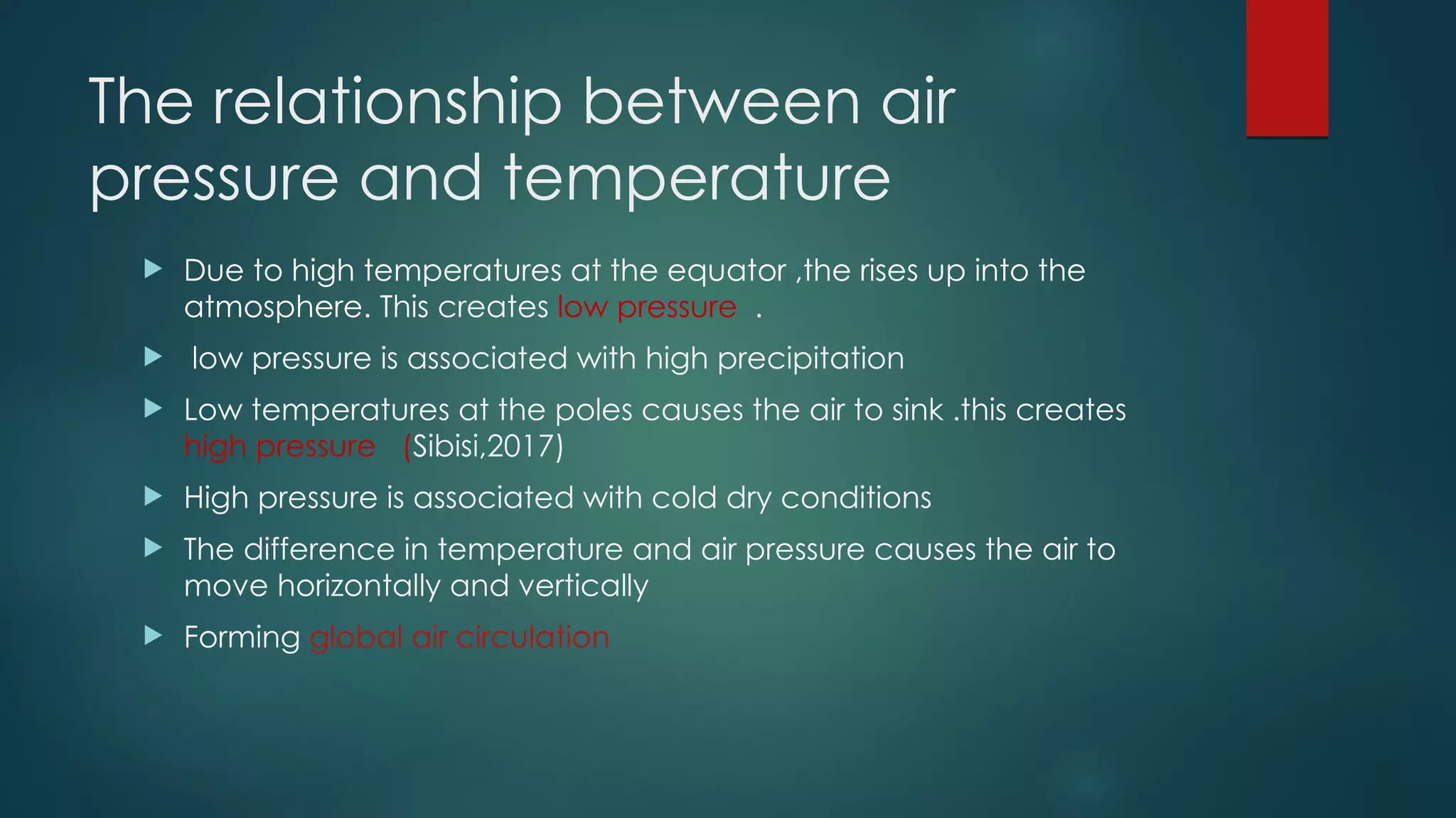 The relationship between air
pressure and temperature
 Due to high temperatures at the equator ,the rises up into the
atmosphere. This creates low pressure .
 low pressure is associated with high precipitation
 Low temperatures at the poles causes the air to sink .this creates
high pressure (Sibisi,2017)
 High pressure is associated with cold dry conditions
 The difference in temperature and air pressure causes the air to
move horizontally and vertically
 Forming global air circulation
 