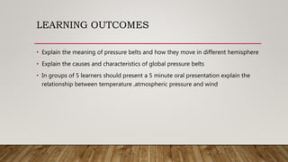 LEARNING OUTCOMES
• Explain the meaning of pressure belts and how they move in different hemisphere
• Explain the causes and characteristics of global pressure belts
• In groups of 5 learners should present a 5 minute oral presentation explain the
relationship between temperature ,atmospheric pressure and wind
 