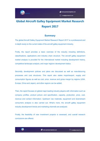 Global Aircraft Galley Equipment Market Research
Report 2017
Summary
The global Aircraft Galley Equipment Market Research Report 2017 is a professional and
in-depth study on the current state of the aircraft galley equipment industry.
Firstly, the report provides a basic overview of the industry including definitions,
classifications, applications and industry chain structure. The aircraft galley equipment
market analysis is provided for the international market including development history,
competitive landscape analysis, and major regions’ development status.
Secondly, development policies and plans are discussed as well as manufacturing
processes and cost structures. This report also states import/export, supply and
consumption figures as well as cost, price, revenue and gross margin by regions (USA,
Europe, China and Japan), and other regions can be added.
Then, the report focuses on global major leading industry players with information such as
company profiles, product picture and specification, capacity, production, price, cost,
revenue and contact information. Upstream raw materials, equipment and downstream
consumers analysis is also carried out. What’s more, the aircraft galley equipment
industry development trends and marketing channels are analyzed.
Finally, the feasibility of new investment projects is assessed, and overall research
conclusions are offered.
 