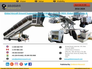 Report Code :AV 1002
2016-2024
Global Aircraft Ground Support Equipment Market Outlook 2024: Global Opportunity &
Growth Analysis, 2016-2024
+1-646-568-7747
+1-437-886-1181
+44-203-318-6627
+91-120-473-0422, +91-844-785-9968
sales@goldsteinresearch.com www.goldsteinresearch.com
99 Wall Street, Suite No:- 527, New
York, NY 10005
United States of America
Office No:- 504, 5th Floor, C-51, BSI
Business Park, Sector-62, Noida, PIN:-
201301
India
Copyright All Rights Reserved, Goldstein Research www.goldsteinresearch.com
Published By: Goldstein Research
Vision Value Visibility
 