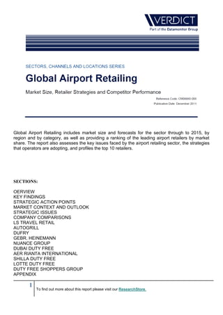 Global Airport Retailing includes market size and forecasts for the sector through to 2015, by
region and by category, as well as providing a ranking of the leading airport retailers by market
share. The report also assesses the key issues faced by the airport retailing sector, the strategies
that operators are adopting, and profiles the top 10 retailers.




SECTIONS:

OERVIEW
KEY FINDINGS
STRATEGIC ACTION POINTS
MARKET CONTEXT AND OUTLOOK
STRATEGIC ISSUES
COMPANY COMPARISONS
LS TRAVEL RETAIL
AUTOGRILL
DUFRY
GEBR. HEINEMANN
NUANCE GROUP
DUBAI DUTY FREE
AER RIANTA INTERNATIONAL
SHILLA DUTY FREE
LOTTE DUTY FREE
DUTY FREE SHOPPERS GROUP
APPENDIX

        1
            To find out more about this report please visit our ResearchStore.
 