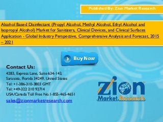 Published By: Zion Market Research
Alcohol Based Disinfectant (Propyl Alcohol, Methyl Alcohol, Ethyl Alcohol and
Isopropyl Alcohol) Market for Sanitizers, Clinical Devices, and Clinical Surfaces
Application - Global Industry Perspective, Comprehensive Analysis and Forecast, 2015
– 2021
Contact Us:
4283, Express Lane, Suite 634-143,
Sarasota, Florida 34249, United States
Tel: +1-386-310-3803 GMT
Tel: +49-322 210 92714
USA/Canada Toll Free No.1-855-465-4651
sales@zionmarketresearch.com
 
