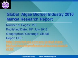 Global Algae Biofuel Industry 2016
Market Research Report
Number of Pages: 116
Published Date: 18th July 2016
Geographical Coverage: Global
Report URL:
http://emarketorg.com/pro/global-algae-
biofuel-market-professional-survey-report-
2016/
© emarketorg.com sales@emarketorg.com
 