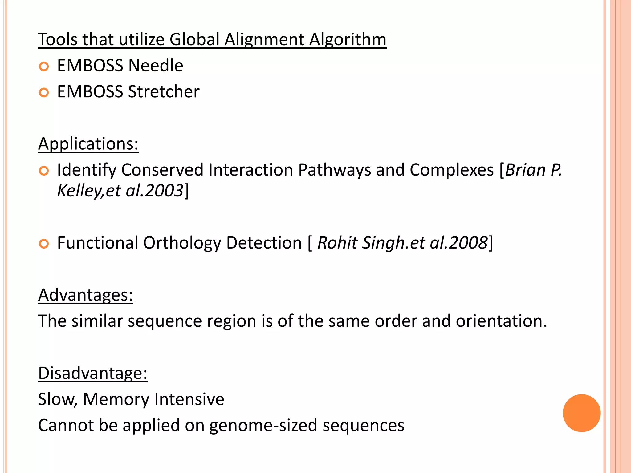 Tools that utilize Global Alignment Algorithm
 EMBOSS Needle
 EMBOSS Stretcher


Applications:
 Identify Conserved Interaction Pathways and Complexes [Brian P.
  Kelley,et al.2003]

   Functional Orthology Detection [ Rohit Singh.et al.2008]

Advantages:
The similar sequence region is of the same order and orientation.

Disadvantage:
Slow, Memory Intensive
Cannot be applied on genome-sized sequences
 
