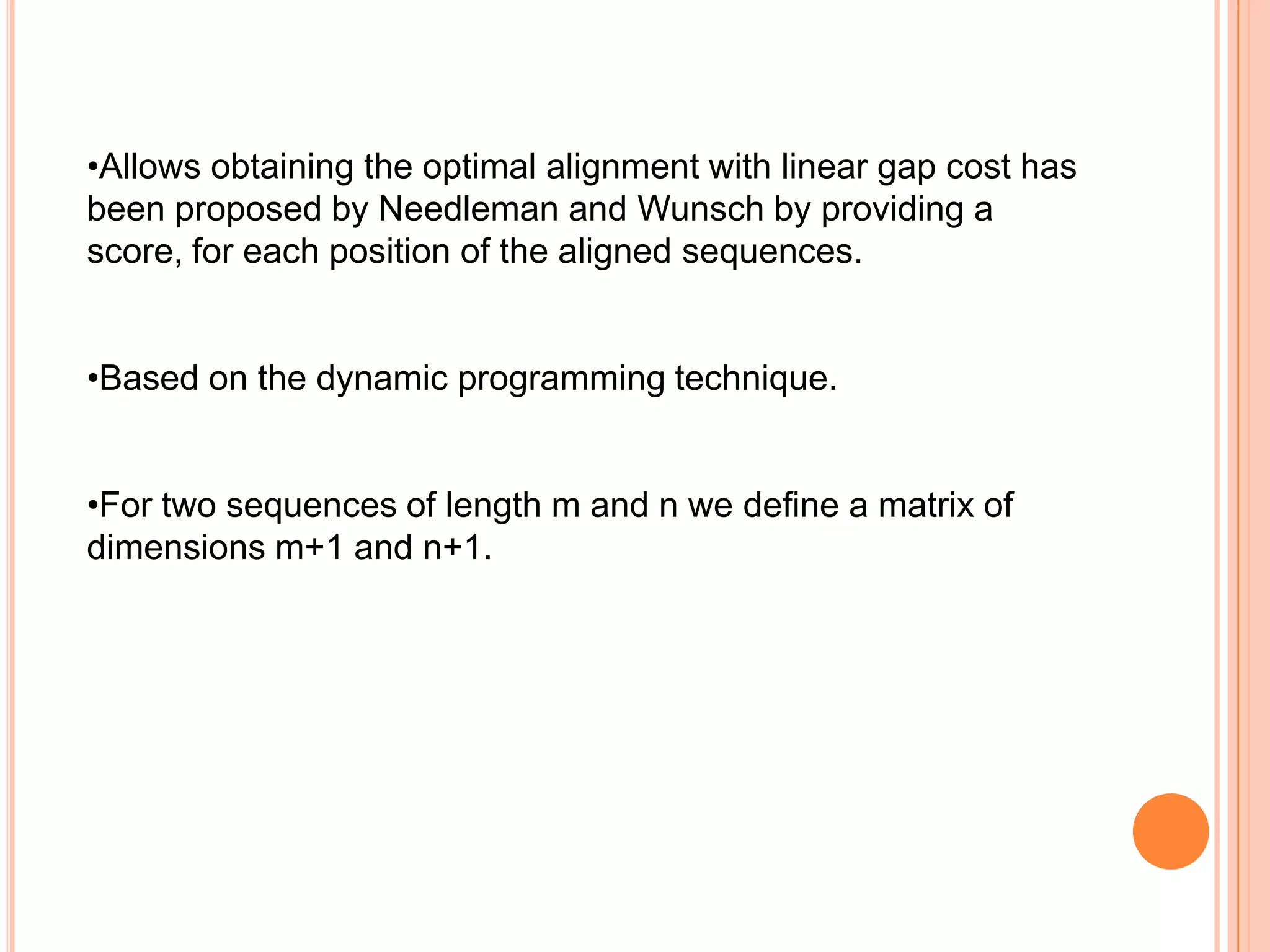 •Allows obtaining the optimal alignment with linear gap cost has
been proposed by Needleman and Wunsch by providing a
score, for each position of the aligned sequences.


•Based on the dynamic programming technique.


•For two sequences of length m and n we define a matrix of
dimensions m+1 and n+1.
 