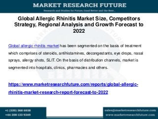 Global Allergic Rhinitis Market Size, Competitors
Strategy, Regional Analysis and Growth Forecast to
2022
Global allergic rhinitis market has been segmented on the basis of treatment
which comprises of steroids, antihistamines, decongestants, eye drops, nasal
sprays, allergy shots, SLIT. On the basis of distribution channels, market is
segmented into hospitals, clinics, pharmacies and others.
https://www.marketresearchfuture.com/reports/global-allergic-
rhinitis-market-research-report-forecast-to-2022
 