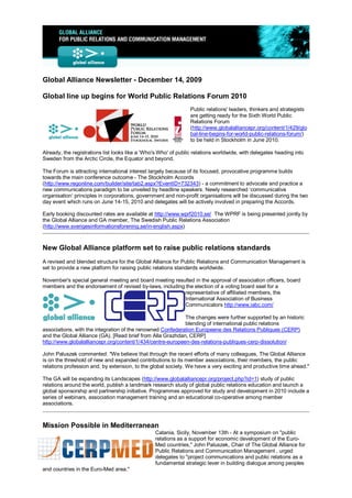 Global Alliance Newsletter - December 14, 2009

Global line up begins for World Public Relations Forum 2010
                                                                 Public relations' leaders, thinkers and strategists
                                                                 are getting ready for the Sixth World Public
                                                                 Relations Forum
                                                                 (http://www.globalalliancepr.org/content/1/429/glo
                                                                 bal-line-begins-for-world-public-relations-forum/)
                                                                 to be held in Stockholm in June 2010.

Already, the registrations list looks like a ‘Who's Who' of public relations worldwide, with delegates heading into
Sweden from the Arctic Circle, the Equator and beyond.

The Forum is attracting international interest largely because of its focused, provocative programme builds
towards the main conference outcome - The Stockholm Accords
(http://www.regonline.com/builder/site/tab2.aspx?EventID=732343) - a commitment to advocate and practice a
new communications paradigm to be unveiled by headline speakers. Newly researched ‘communicative
organisation‘ principles in corporations, government and non-profit organisations will be discussed during the two
day event which runs on June 14-15, 2010 and delegates will be actively involved in preparing the Accords.

Early booking discounted rates are available at http://www.wprf2010.se/ The WPRF is being presented jointly by
the Global Alliance and GA member, The Swedish Public Relations Association
(http://www.sverigesinformationsforening.se/in-english.aspx)



New Global Alliance platform set to raise public relations standards
A revised and blended structure for the Global Alliance for Public Relations and Communication Management is
set to provide a new platform for raising public relations standards worldwide.

November's special general meeting and board meeting resulted in the approval of association officers, board
members and the endorsement of revised by-laws, including the election of a voting board seat for a
                                                         representative of affiliated members, the
                                                         International Association of Business
                                                         Communicators http://www.iabc.com/

                                                            The changes were further supported by an historic
                                                            blending of international public relations
associations, with the integration of the renowned Confederation Europeene des Relations Publiques (CERP)
and the Global Alliance (GA). [Read brief from Alla Grazhdan, CERP]
http://www.globalalliancepr.org/content/1/434/centre-europeen-des-relations-publiques-cerp-dissolution/

John Paluszek commented: "We believe that through the recent efforts of many colleagues, The Global Alliance
is on the threshold of new and expanded contributions to its member associations, their members, the public
relations profession and, by extension, to the global society. We have a very exciting and productive time ahead."

The GA will be expanding its Landscapes (http://www.globalalliancepr.org/project.php?id=1) study of public
relations around the world, publish a landmark research study of global public relations education and launch a
global sponsorship and partnership initiative. Programmes approved for study and development in 2010 include a
series of webinars, association management training and an educational co-operative among member
associations.



Mission Possible in Mediterranean
                                                 Catania, Sicily, November 13th - At a symposium on "public
                                                 relations as a support for economic development of the Euro-
                                                 Med countries," John Paluszek, Chair of The Global Alliance for
                                                 Public Relations and Communication Management , urged
                                                 delegates to "project communications and public relations as a
                                                 fundamental strategic lever in building dialogue among peoples
and countries in the Euro-Med area."
 