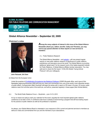  
 




Global Alliance Newsletter – September 22, 2009

Chairman’s notes
                                                 Among the many subjects of interest in this issue of the Global Alliance
                                                 Newsletter (thank you, editors Jennifer, Cathy and Thorsten), you may
                                                 want to pay special attention to these reports on new services to
                                                 members:


                                                   (1.) Public Relations Research

                                                   The Global Alliance Newsletter – and website – will now present regular
                                                   reports on new public relations research of significance to public relations
                                                   practitioners and educators around the world. The Global Alliance is providing
                                                   additional “global reach” for the research work of the highly-respected Institute
                                                   for Public Relations, A Global Alliance affiliate member association. You may
                                                   well want to share the first report, “A Win-Win Model: Facing Activist
                                                   Pressure” with your colleagues.

    John Paluszek, GA Chair

(2.) News from the European Union

       Under the auspices of Confédération Européenne des Relations Publiques (CERP) Brussels office, each issue of this
       Newsletter beginning November 2009 will bring you news and commentary from one of the world’s most influential centers
       of public affairs. Correspondent Allah Grazhdan will begin the series with a report on PR news in Europe. Of course, public
       relations news from all other parts of the world are, and will be, presented regularly in these pages (See Articles Below).



(3.)        The World Public Relations Forum -- Stockholm , June 14-15, 2010

       It’s by no means too early to mark your calendar for this event, arguably the most important global public relations
       conference to be held in 2010. A conference task force is already at work forming a program that will have lasting impact
       for the practice of public relations as well as the profession’s reputation.



       As always, your Global Alliance Board is interested in your response to GA’s current and planned services to members as
       well as to news and commentaries from you and the members of your associations.
 