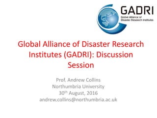 Global Alliance of Disaster Research
Institutes (GADRI): Discussion
Session
Prof. Andrew Collins
Northumbria University
30th August, 2016
andrew.collins@northumbria.ac.uk
 