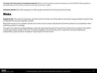 Capital at risk. The value of investments and the income from them can fall as well as rise and are not guaranteed. Investors may
not get back the amount originally invested.
Past performance is not a reliable indicator of current or future results and should not be the sole factor of consideration when
selecting a product or strategy.
Changes in the rates of exchange between currencies may cause the value of investments to diminish or increase. Fluctuation
may be particularly marked in the case of a higher volatility fund and the value of an investment may fall suddenly and
substantially. Levels and basis of taxation may change from time to time.
Risks
FOR PROFESSIONAL CLIENTS / QUALIFIED INVESTORS / QUALIFIED CLIENTS ONLY
GA_A
For Italy: This document is marketing material: Before investing please read the Prospectus and the PRIIPs KID available on
www.blackrock.com/it, which contain a summary of investors’ rights.
Investors should refer to the prospectus or offering documentation for the fund’s full list of risks.
20
FIM1023E/S-3176149-18/28
 