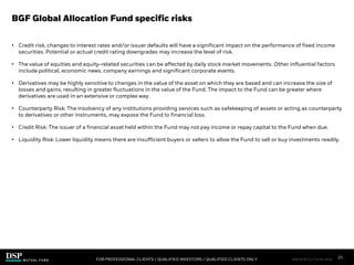 • Credit risk, changes to interest rates and/or issuer defaults will have a significant impact on the performance of fixed income
securities. Potential or actual credit rating downgrades may increase the level of risk.
• The value of equities and equity-related securities can be affected by daily stock market movements. Other influential factors
include political, economic news, company earnings and significant corporate events.
• Derivatives may be highly sensitive to changes in the value of the asset on which they are based and can increase the size of
losses and gains, resulting in greater fluctuations in the value of the Fund. The impact to the Fund can be greater where
derivatives are used in an extensive or complex way.
• Counterparty Risk: The insolvency of any institutions providing services such as safekeeping of assets or acting as counterparty
to derivatives or other instruments, may expose the Fund to financial loss.
• Credit Risk: The issuer of a financial asset held within the Fund may not pay income or repay capital to the Fund when due.
• Liquidity Risk: Lower liquidity means there are insufficient buyers or sellers to allow the Fund to sell or buy investments readily.
BGF Global Allocation Fund specific risks
FOR PROFESSIONAL CLIENTS / QUALIFIED INVESTORS / QUALIFIED CLIENTS ONLY
GA_A
21
FIM1023E/S-3176149-19/28
 