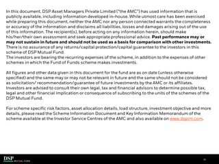 31
In this document, DSP Asset Managers Private Limited (“the AMC”) has used information that is
publicly available, including information developed in-house. While utmost care has been exercised
while preparing this document, neither the AMC nor any person connected warrants the completeness
or accuracy of the information and disclaims all liabilities, losses and damages arising out of the use
of this information. The recipient(s), before acting on any information herein, should make
his/her/their own assessment and seek appropriate professional advice. Past performance may or
may not sustain in future and should not be used as a basis for comparison with other investments.
There is no assurance of any returns/capital protection/capital guarantee to the investors in this
scheme of DSP Mutual Fund.
The investors are bearing the recurring expenses of the scheme, in addition to the expenses of other
schemes in which the Fund of Funds scheme makes investments.
All figures and other data given in this document for the fund are as on date (unless otherwise
specified) and the same may or may not be relevant in future and the same should not be considered
as solicitation/ recommendation/guarantee of future investments by the AMC or its affiliates.
Investors are advised to consult their own legal, tax and financial advisors to determine possible tax,
legal and other financial implication or consequence of subscribing to the units of the schemes of the
DSP Mutual Fund.
For scheme specific risk factors, asset allocation details, load structure, investment objective and more
details, please read the Scheme Information Document and Key Information Memorandum of the
scheme available at the Investor Service Centres of the AMC and also available on www.dspim.com.
.
 