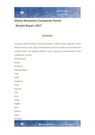 Global Aluminium Composite Panels
Market Report 2017
Summary
This report studies Aluminium Composite Panels in Global market, especially in North
America, Europe, China, Japan, Southeast Asia and India, focuses on top manufacturers
in global market, with capacity, production, price, revenue and market share for each
manufacturer, covering
3A Composites
Arconic
Jyi Shyang
Mitsubishi Plastic
Yaret
CCJX
Goodsense
Seven
HuaYuan
LiTai
Pivot
Vbang
Walltes
Daou
Alstrong
Genify
Shuangou
 