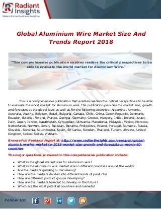 Follow Us:
Global Aluminium Wire Market Size And
Trends Report 2018
This is a comprehensive publication that enables readers the critical perspectives to be able
to evaluate the world market for aluminium wire. The publication provides the market size, growth
and forecasts at the global level as well as for the following countries: Argentina, Armenia,
Australia, Austria, Belgium, Brazil, Bulgaria, Canada, Chile, China, Czech Republic, Denmark,
Ecuador, Estonia, Finland, France, Georgia, Germany, Greece, Hungary, India, Ireland, Israel,
Italy, Japan, Jordan, Kazakhstan, Kyrgyzstan, Lithuania, Macedonia, Malaysia, Mexico, Morocco,
Netherlands, Norway, Oman, Pakistan, Panama, Philippines, Poland, Portugal, Romania, Russia,
Slovakia, Slovenia, South Korea, Spain, Sri Lanka, Sweden, Thailand, Turkey, Ukraine, United
Kingdom, United States, Vietnam.
Browse Full Research Report at: http://www.radiantinsights.com/research/global-
aluminium-wire-market-to-2018-market-size-growth-and-forecasts-in-nearly-60-
countries
The major questions answered in this comprehensive publication include:
 What is the global market size for aluminium wire?
 What is the aluminium wire market size in different countries around the world?
 Are the markets growing or decreasing?
 How are the markets divided into different kinds of products?
 How are different product groups developing?
 How are the markets forecast to develop in the future?
 Which are the most potential countries and markets?
“This comprehensive publication enables readers the critical perspectives to be
able to evaluate the world market for Aluminium Wire.”
 