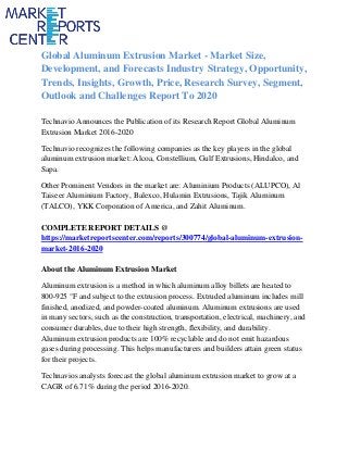 Global Aluminum Extrusion Market - Market Size,
Development, and Forecasts Industry Strategy, Opportunity,
Trends, Insights, Growth, Price, Research Survey, Segment,
Outlook and Challenges Report To 2020
Technavio Announces the Publication of its Research Report Global Aluminum
Extrusion Market 2016-2020
Technavio recognizes the following companies as the key players in the global
aluminum extrusion market: Alcoa, Constellium, Gulf Extrusions, Hindalco, and
Sapa.
Other Prominent Vendors in the market are: Aluminium Products (ALUPCO), Al
Taiseer Aluminium Factory, Balexco, Hulamin Extrusions, Tajik Aluminum
(TALCO), YKK Corporation of America, and Zahit Aluminum.
COMPLETE REPORT DETAILS @
https://marketreportscenter.com/reports/300774/global-aluminum-extrusion-
market-2016-2020
About the Aluminum Extrusion Market
Aluminum extrusion is a method in which aluminum alloy billets are heated to
800-925 °F and subject to the extrusion process. Extruded aluminum includes mill
finished, anodized, and powder-coated aluminum. Aluminum extrusions are used
in many sectors, such as the construction, transportation, electrical, machinery, and
consumer durables, due to their high strength, flexibility, and durability.
Aluminum extrusion products are 100% recyclable and do not emit hazardous
gases during processing. This helps manufacturers and builders attain green status
for their projects.
Technavios analysts forecast the global aluminum extrusion market to grow at a
CAGR of 6.71% during the period 2016-2020.
 