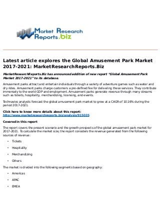 Latest article explores the Global Amusement Park Market
2017-2021: MarketResearchReports.Biz
MarketResearchReports.Biz has announced addition of new report “Global Amusement Park
Market 2017-2021” to its database.
Amusement parks attract and entertain individuals through a variety of adventure games such as water and
dry rides. Amusement parks charge customers a pre-defined fee for delivering these services. They contribute
immensely to the world GDP and employment. Amusement parks generate revenue through many streams
such as tickets, hospitality, merchandizing, licensing, and events.
Technavios analysts forecast the global amusement park market to grow at a CAGR of 10.16% during the
period 2017-2021.
Click here to know more details about this report:
http://www.marketresearchreports.biz/analysis/915035
Covered in this report
The report covers the present scenario and the growth prospects of the global amusement park market for
2017-2021. To calculate the market size, the report considers the revenue generated from the following
sources of revenue:
• Tickets
• Hospitality
• Merchandizing
• Others
The market is divided into the following segments based on geography:
• Americas
• APAC
• EMEA
 