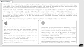 App summary
•When apps and mobile browsing coexist at the time of offering the same service / product, users on average prefer apps,
nevertheless, maps/ navigation, instant messaging, social networks, and emailing are clearly app-focus whereas users prefer
mobile browser to access to online banking, online news, shopping and searching services.
•Social networks , maps /navigation, utilities and instant messages are the apps most used being facebook the king of the apps.
•On average users have installed 20.6 apps, 20.6 of them free, thus users have only paid for 5,6 of these 20.6 installed apps.
•If we analyze the behavior of user towards paying or not for the apps by type of operative system, it´s remarkable that of all
Apple users , 61% of them have pay for an app, rate that decrease to much lower rates, (26%) in the case of Android , 18% for
Blackberry and 15% for Nokia.
•But these different patterns not only occurs in terms of payments, Iphone and Android users behaves differently
•Is the terminal with the most intensive use of Internet
•App heavy users : 36% more apps than average o, combining
different media to reach them. Is particularly important with
respect to other terminals , personal recommendations and
Apple Store.
•Social networks and especially Facebook are the most used
apps in this terminal ( 43 % of users) , followed by instant
messaging ( 20 % ) and email ( 18%) application
•IPhone users are those who have less reluctance to pay for
applications (61 % have paid for some
•The number of applications installed on the terminal is above
average . As to the form of access , personal and own shop
recommendation (Android Market) will be the main roads .
•While showing a high use of all categories of application
especially emphasizes use of games (83% ) , social networks ( 90%),
and navigation (maps, GPS) ( 84%)
•Stresses in these types of terminal differential use of Gmail as most
used application ( 22%), well above the other instances .
•As a distinguishing feature about iPhone is its reluctance to pay for
applications : only 26 % have paid for them on occasion .
 