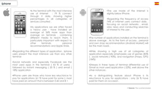 •The use made of the Internet is
slightly below iPhone.
•Regarding the frequency of access
74% of internet users connect daily ,
focusing on social networks , email,
view news and conducting searches
of interest to the user .
•The number of applications installed on the terminal is
above average . As to the form of access , personal
and own shop recommendation (Android Market) will
be the main roads .
•While showing a high use of all categories of
application especially emphasizes use of games (83%
) , social networks ( 90%), and navigation (maps, GPS)
( 84%)
•Stresses in these types of terminal differential use of
Gmail as most used application ( 22%), well above the
other instances .
•As a distinguishing feature about iPhone is its
reluctance to pay for applications : only 26 % have
paid for them on occasion .
Iphone
(*)Source: The cocktail analysis
•Is the terminal with the most intensive
use of Internet : 79 % connect
through it daily, showing higher
percentages in all categories of
services consulted .
•As applications we are often faced
a heavy user : have installed an
average of 36% more apps than
average on terminals , combining
different media to reach them. Is
particularly important with respect to
other terminals , personal
recommendations and Apple Store.
•Regarding the different types of application , Iphone
users present the most intensive use than any other
terminal
•Social networks and especially Facebook are the
most used apps in this terminal ( 43 % of users) ,
followed by instant messaging ( 20 % ) and email (
18%) application
•IPhone users are those who have less reluctance to
pay for applications (61 % have paid for some ): most
have paid an amount that is between 0.60 and € 1
 