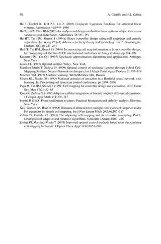 50                                                                      ´
                                                                        A. Castillo and P.J. Zuﬁria


Hu T, Goebel R, Teel AR, Lin Z (2005) Conjugate Lyapunov functions for saturated linear
   systems. Automatica 41:1949–1956
Hu T, Lin Z, Chen BM (2002) An analysis and design method for linear systems subject to actuator
   saturation and disturbance. Automatica 38:351–359
Hu HT, Tai HM, Shenoi S (1994a) Fuzzy controller design using cell mappings and genetic
   algorithms. In: Wang PP (ed) Advances in fuzzy theory and technology, vol 2. Bookwrights,
   Durham, NC, pp 243–264
Hu HT, Tai HM, Shenoi S (1994b) Incorporating cell map information in fuzzy controller design.
   In: Proceedings of the third IEEE international conference on fuzzy systems, pp 394–399
Kushner HM, Yin GG (1997) Stochastic approximation algorithms and applications. Springer,
   New York
Lewis FL (1987) Optimal control. Wiley, New York
     ´        ´
Martınez-Marın T, Zuﬁria PJ (1999) Optimal control of nonlinear systems through hybrid Cell-
   Mapping/Artiﬁcial Neural-Networks techniques. Int J Adapt Contr Signal Process 13:307–319
Mitchell TM (1997) Machine learning. WCB/McGraw-Hill, Boston
Moore KL, Naidu DS (1983) Maximal domains of attraction in a Hopﬁeld neural network with
   learning. In: Proceedings of American control conference, pp 2894–2896
Papa M, Tai HM, Shenoi S (1997) Cell mapping for controller design and evaluation. IEEE Contr
   Syst Mag 17(2): 52–65
Riaza R, Zuﬁria PJ (1999) Adaptive cellular integration of linearly implicit differential equations.
   J Comput Appl Math 111:305–317
Seydel R (1988) From equilibrium to chaos: Practical bifurcation and stability analysis. Elsevier,
   New York
Xu J, Guttalu RS, Hsu CS (1985) Domains of attraction for multiple limit cycles of coupled van der
   Pol equations by simple cell mapping. Int J Non-Linear Mech 20(5/6):507–517
Zuﬁria PJ, Guttalu RS (1993) The adjoining cell mapping and its recursive unraveling, Part I:
   Description of adaptive and recursive algorithms. Nonlinear Dynam 4:207–226
                ´        ´
Zuﬁria PJ, Martınez-Marın T (2003) Improved optimal control methods based upon the adjoining
   cell mapping technique. J Optim Theor Appl 118(3):657–680
 