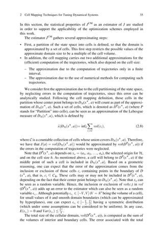 2 Cell Mapping Techniques for Tuning Dynamical Systems                             35


In this section, the statistical properties of JCM as an estimator of J are studied
in order to support the applicability of the optimization schemes employed in
this work.
   The estimator JCM gathers several approximating steps:
• First, a partition of the state space into cells is deﬁned, so that the domain is
  approximated by a set of cells. This ﬁrst step restricts the possible values of the
  approximate domain size to be a multiple of the cell volume.
• In addition, the cell mapping carries out two additional approximations for the
  (efﬁcient) computation of the trajectories, which also depend on the cell size:
   – The approximation due to the computation of trajectories only in a ﬁnite
     interval.
   – The approximation due to the use of numerical methods for computing such
     trajectories.
   We consider ﬁrst the approximation due to the cell partitioning of the state space,
by neglecting errors in the computation of trajectories, since this error can be
analytically studied. Following the cell mapping deﬁnition, those cells in the
partition whose center point belongs to DH(x∗, a) will count as part of the approxi-
mation of DH(x∗, a). Such a set of cells, which is denoted as DP(x∗, a) (where P
stands for “Partition” into cells), can be seen as an approximation of the Lebesgue
measure of DH ðxÃ ; aÞ, which is deﬁned by
                                                  X
                          lðDH ðxÃ ; aÞÞ¼ inf C           volðci Þ;              (2.8)
                                                  ci 2C


where C is a countable collection of cells whose union covers DH ðxÃ ; aÞ. Therefore,
we have that JðaÞ ¼ volðDH ðxÃ ; aÞÞ would be approximated by vol(DP(x∗, a)) if
the errors in the computation of trajectories were neglected.
   Note that DP(x∗, a) depends on xo ¼ (a1, a2, . . ., an), the selected origin for H,
and on the cell size h. As mentioned above, a cell will belong to DP(x∗, a) if the
middle point of such a cell is included in DH ðxÃ ; aÞ. Based on a geometric
reasoning, one can expect that the error of the approximation comes from the
inclusion or exclusion of those cells ci containing points in the boundary of D
(x∗, a), that is, ci ∈ CB. These cells may or may not be included in DP(x∗, a),
depending on the fact that their center point belongs to DH ðxÃ ; aÞ. Note that xo can
be seen as a random variable. Hence, the inclusion or exclusion of vol(ci) in vol
(DP(x∗, a)) adds up an error to the estimator which can also be seen as a random
variable Eci . Although potentially Eci 2 ½ÀV; VŠ (V ¼ hn being the volume of a cell),
for small values of h and smooth domain boundaries (which can be approximated
by hyperplanes), one can expect Eci 2 ½À V ; V Š having a symmetric distribution
                                              2 2
(which under some assumptions can be considered to be uniform). In any case,
                              2
EðEci Þ ¼ 0 and VarðEci Þ V .4
   The total size of the cellular domain, vol(DP(x∗, a)), is computed as the sum of
the volumes of interior and boundary cells. The error associated with the total
 
