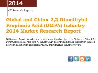 2014
QY Research Reports

Global and China 2,2-Dimethylol
Propionic Acid (DMPA) Industry
2014 Market Research Report
QY Research Reports included market size, share & analysis trends on Global and China 2,2Dimethylol Propionic Acid (DMPA) Industry 2014 also introduced basic information included
definition classification application industry chain structure industry overview

 
