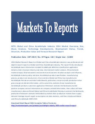MTR: Global and China Acraldehyde Industry 2014 Market Overview, Size, Share, Analysis, Technology Developments, Development Status, Trends, Structure, Production Value and Forecast Research Report 
Publication Date : SEP 2014 | No. Of Pages: 163 | Single User - $2200 
2014 Market Research Report on Global and China Acraldehyde Industry> was professional and depth research report on Global and China Acraldehyde industry. The report firstly introduced Acraldehyde basic information included Acraldehyde definition classification application industry chain structure industry overview; international market analysis, China domestic market analysis, Macroeconomic environment and economic situation analysis and influence, Acraldehyde industry policy and plan, Acraldehyde product specification, manufacturing process, product cost structure etc. then statistics Global and China key manufacturers Acraldehyde Petroleum aromatic herbicideacity production cost price profit production value gross margin etc details information, at the same time, statistics these manufacturers Acraldehyde products customers application Petroleum aromatic herbicideacity market position company contact information etc company related information, then collect all these manufacturers data and listed Global and China Acraldehyde Petroleum aromatic herbicideacity production Petroleum aromatic herbicideacity market share production market share supply demand shortage import export consumption etc data statistics, and then introduced Global and China Acraldehyde 2009-2019 
Download Detail Report With Complete Table of Contents: http://marketstoreports.com/products/acraldehyde-industry-2014-market-research-report 
 
