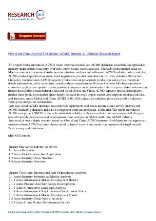 Global and China Acryloyl Morpholine (ACMO) Industry 2013 Market Research Report

The report firstly introduced ACMO basic information included ACMO definition classification application
industry chain structure industry overview; international market analysis, China domestic market analysis,
Macroeconomic environment and economic situation analysis and influence, ACMO industry policy and plan,
ACMO product specification, manufacturing process, product cost structure etc. then statistics Global and
China key manufacturers ACMO capacity production cost price profit production value gross margin etc
details information, at the same time, statistics these manufacturers Reverse Osmosis Membrane products
customers application capacity market position company contact information etc company related information,
then collect all these manufacturers data and listed Global and China ACMO capacity production capacity
market share production market share supply demand shortage import export consumption etc data statistics,
and then introduced Global and China ACMO 2009-2018 capacity production price cost profit production
value gross margin etc information.
And also listed ACMO upstream raw materials equipments and down stream clients survey analysis and
ACMO marketing channels industry development trend and proposals. In the end, The report introduced
ACMO new project SWOT analysis Investment feasibility analysis investment return analysis and also give
related research conclusions and development trend analysis on Global and China ACMO industry.
In a word, it was a depth research report on Global and China ACMO industry. And thanks to the support and
assistance from ACMO industry chain related technical experts and marketing engineers during Research
Team survey and interviews.
table Of Contents

chapter One Acmo Industry Overview
1.1 Acmo Definition
1.2 Acmo Classification And Application
1.3 Acmo Industry Chain Structure
1.4 Acmo Industry Overview

chapter Two Acmo International And China Market Analysis
2.1 Acmo Industry International Market Analysis
2.1.1 Acmo International Market Development History
2.1.2 Acmo Product And Technology Developments
2.1.3 Acmo Competitive Landscape Analysis
2.1.4 Acmo International Key Countries Development Status
2.1.5 Acmo International Market Development Trend
2.2 Acmo Industry China Market Analysis
2.2.1 Acmo China Market Development History
Global and China Acryloyl Morpholine (ACMO) Industry 2013 Market Research Report

 