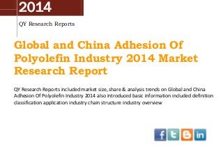 2014
QY Research Reports

Global and China Adhesion Of
Polyolefin Industry 2014 Market
Research Report
QY Research Reports included market size, share & analysis trends on Global and China
Adhesion Of Polyolefin Industry 2014 also introduced basic information included definition
classification application industry chain structure industry overview

 