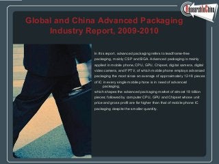 In this report, advanced packaging refers to leadframe-free
packaging, mainly CSP and BGA. Advanced packaging is mainly
applied in mobile phone, CPU, GPU, Chipset, digital camera, digital
video camera, and FPTV, of which mobile phone employs advanced
packaging the most since an average of approximately 12-18 pieces
of IC in every single mobile phone is in need of advanced
packaging,
which shapes the advanced packaging market of almost 18 billion
pieces; followed by computer CPU, GPU and Chipset whose unit
price and gross profit are far higher than that of mobile phone IC
packaging despite the smaller quantity.
Global and China Advanced Packaging
Industry Report, 2009-2010
 