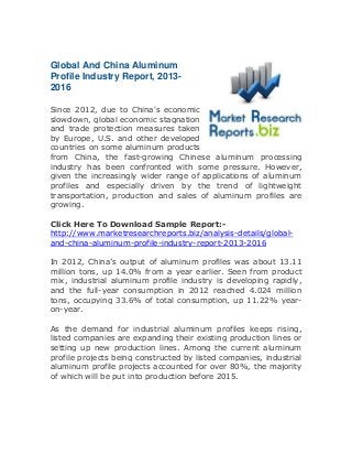 Global And China Aluminum
Profile Industry Report, 2013-
2016
Since 2012, due to China's economic
slowdown, global economic stagnation
and trade protection measures taken
by Europe, U.S. and other developed
countries on some aluminum products
from China, the fast-growing Chinese aluminum processing
industry has been confronted with some pressure. However,
given the increasingly wider range of applications of aluminum
profiles and especially driven by the trend of lightweight
transportation, production and sales of aluminum profiles are
growing.
Click Here To Download Sample Report:-
http://www.marketresearchreports.biz/analysis-details/global-
and-china-aluminum-profile-industry-report-2013-2016
In 2012, China’s output of aluminum profiles was about 13.11
million tons, up 14.0% from a year earlier. Seen from product
mix, industrial aluminum profile industry is developing rapidly,
and the full-year consumption in 2012 reached 4.024 million
tons, occupying 33.6% of total consumption, up 11.22% year-
on-year.
As the demand for industrial aluminum profiles keeps rising,
listed companies are expanding their existing production lines or
setting up new production lines. Among the current aluminum
profile projects being constructed by listed companies, industrial
aluminum profile projects accounted for over 80%, the majority
of which will be put into production before 2015.
 