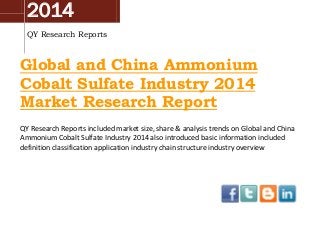 2014
QY Research Reports

Global and China Ammonium
Cobalt Sulfate Industry 2014
Market Research Report
QY Research Reports included market size, share & analysis trends on Global and China
Ammonium Cobalt Sulfate Industry 2014 also introduced basic information included
definition classification application industry chain structure industry overview

 