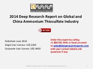 2014 Deep Research Report on Global and
China Ammonium Thiosulfate Industry
Published: June 2014
Single User License: US$ 2200
Corporate User License: US$ 4400
Order this report by calling
+1 888 391 5441 or Send an email
to sales@deepresearchreports.com
with your contact details and
questions if any.
1© ReportsnReports.com / Contact sales@reportsandreports.com
 