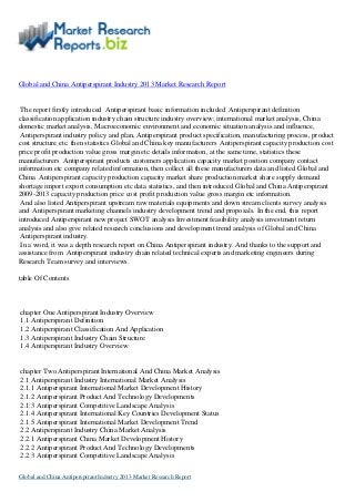 Global and China Antiperspirant Industry 2013 Market Research Report
The report firstly introduced Antiperspirant basic information included Antiperspirant definition
classification application industry chain structure industry overview; international market analysis, China
domestic market analysis, Macroeconomic environment and economic situation analysis and influence,
Antiperspirant industry policy and plan, Antiperspirant product specification, manufacturing process, product
cost structure etc. then statistics Global and China key manufacturers Antiperspirant capacity production cost
price profit production value gross margin etc details information, at the same time, statistics these
manufacturers Antiperspirant products customers application capacity market position company contact
information etc company related information, then collect all these manufacturers data and listed Global and
China Antiperspirant capacity production capacity market share production market share supply demand
shortage import export consumption etc data statistics, and then introduced Global and China Antiperspirant
2009-2013 capacity production price cost profit production value gross margin etc information.
And also listed Antiperspirant upstream raw materials equipments and down stream clients survey analysis
and Antiperspirant marketing channels industry development trend and proposals. In the end, this report
introduced Antiperspirant new project SWOT analysis Investment feasibility analysis investment return
analysis and also give related research conclusions and development trend analysis of Global and China
Antiperspirant industry.
In a word, it was a depth research report on China Antiperspirant industry. And thanks to the support and
assistance from Antiperspirant industry chain related technical experts and marketing engineers during
Research Team survey and interviews.
table Of Contents
chapter One Antiperspirant Industry Overview
1.1 Antiperspirant Definition
1.2 Antiperspirant Classification And Application
1.3 Antiperspirant Industry Chain Structure
1.4 Antiperspirant Industry Overview
chapter Two Antiperspirant International And China Market Analysis
2.1 Antiperspirant Industry International Market Analysis
2.1.1 Antiperspirant International Market Development History
2.1.2 Antiperspirant Product And Technology Developments
2.1.3 Antiperspirant Competitive Landscape Analysis
2.1.4 Antiperspirant International Key Countries Development Status
2.1.5 Antiperspirant International Market Development Trend
2.2 Antiperspirant Industry China Market Analysis
2.2.1 Antiperspirant China Market Development History
2.2.2 Antiperspirant Product And Technology Developments
2.2.3 Antiperspirant Competitive Landscape Analysis
Global and China Antiperspirant Industry 2013 Market Research Report
 