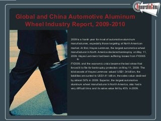 2009 is a harsh year for most of automotive aluminum
manufacturers, especially those targeting at North American
market. At first, Hayes Lemmerz, the largest automotive wheel
manufacturer in North America declared bankruptcy on May 11,
2009. Hayes Lemmerz had been suffering losses from FY2005
to
FY2009, and the economic crisis became the last straw that
forced it to file for bankruptcy protection on May 11, 2009. The
total assets of Hayes Lemmerz valued US$1.34 billion, the
liabilities amounted to US$1.41 billion, the sales value declined
by almost 50% in 2009. Superior, the largest automotive
aluminum wheel manufacturer in North America, also had a
very difficult time, and its sales value fell by 45% in 2009.
Global and China Automotive Aluminum
Wheel Industry Report, 2009-2010
 