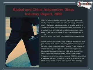 With the recovery of global economy, the world’s automobile
industry which ever suffered a lot rebounds slowly. China has
become the largest automobile market all over the world, and
Chinese auto glass industry maintains quite a rapid growth. In a
relative sense, glass industry is a mature and relatively stable
sector. Glass, due to its fragility, is distributed by sales radium,
for
instance, around 200 km for the marketing of automotive glass.
There is a rather high concentration degree in global automotive
glass market. Asahi Glass, a subsidiary of Mitsubishi Group, is
the largest glass company around the globe. This is because of
considerable output of Japanese automakers and peculiar
closeness of Japanese companies. NSG ranks second from
previously the eleventh by acquiring a British glass maker
Pilkington, from which auto glass business of NSG is derived, but
its operating efficiency still desires to be much improved, and it
suffers heavy losses, even its sales revenue drops strikingly.
Global and China Automotive Glass
Industry Report, 2009
 