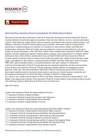 Global and China Automotive Paint & Coating Industry 2013 Market Research Report
The report firstly introduced Automotive Paint & Coating basic information included Automotive Paint &
Coating definition classification application industry chain structure industry overview; international market
analysis, China domestic market analysis, Macroeconomic environment and economic situation analysis and
influence, Automotive Paint & Coating industry policy and plan, Automotive Paint & Coating product
specification, manufacturing process, product cost structure etc. then statistics Global and China key
manufacturers Automotive Paint & Coating capacity production cost price profit production value gross
margin etc details information, at the same time, statistics these manufacturers Automotive Paint & Coating
products customers application capacity market position company contact information etc company related
information, then collect all these manufacturers data and listed Global and China Automotive Paint &
Coating capacity production capacity market share production market share supply demand shortage import
export consumption etc data statistics, and then introduced Global and China Automotive Paint & Coating
2009-2018 capacity production price cost profit production value gross margin etc information.
And also listed Automotive Paint & Coating upstream raw materials equipments and down stream clients
survey analysis and Automotive Paint & Coating marketing channels industry development trend and
proposals. In the end, The report introduced Automotive Paint & Coating new project SWOT analysis
Investment feasibility analysis investment return analysis and also give related research conclusions and
development trend analysis on Global and China Automotive Paint & Coating industry.
In a word, it was a depth research report on Global and China Automotive Paint & Coating industry. And
thanks to the support and assistance from Automotive Paint & Coating industry chain related technical experts
and marketing engineers during Research Team survey and interviews.
table Of Contents

chapter One Automotive Paint & Coating Industry Overview
1.1 Automotive Paint & Coating Definition
1.2 Automotive Paint & Coating Classification And Application
1.3 Automotive Paint & Coating Industry Chain Structure
1.4 Automotive Paint & Coating Industry Overview

chapter Two Automotive Paint & Coating International And China Market Analysis
2.1 Automotive Paint & Coating Industry International Market Analysis
2.1.1 Automotive Paint & Coating International Market Development History
2.1.2 Automotive Paint & Coating Product And Technology Developments
2.1.3 Automotive Paint & Coating Competitive Landscape Analysis
2.1.4 Automotive Paint & Coating International Key Countries Development Status
2.1.5 Automotive Paint & Coating International Market Development Trend
2.2 Automotive Paint & Coating Industry China Market Analysis
Global and China Automotive Paint & Coating Industry 2013 Market Research Report

 