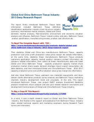 Global And China Bathroom Tissue Industry
2013 Deep Research Report
The report firstly introduced Bathroom Tissue basic
information included Bathroom Tissue definition
classification application industry chain structure industry
overview; international market analysis, Global and China
domestic market analysis, Macroeconomic environment and economic situation
analysis and influence, Bathroom Tissue industry policy and plan, Bathroom Tissue
product specification, manufacturing process, product cost structure etc.
To Read The Complete Report with TOC :
http://www.marketresearchreports.biz/analysis-details/global-and-
china-bathroom-tissue-industry-2013-deep-research-report
Then statistics Global and China key manufacturers Bathroom Tissue capacity
production cost price profit production value gross margin etc details information,
at the same time, statistics these manufacturers Bathroom Tissue products
customers application capacity market position company contact information etc
company related information, then collect all these manufacturers data and listed
Global and China Bathroom Tissue capacity production capacity market share
production market share supply demand shortage import export consumption etc
data statistics, and then introduced Global and China Bathroom Tissue 2010-2017
capacity production price cost profit production value gross margin etc information.
And also listed Bathroom Tissue upstream raw materials equipments and down
stream clients alternative products survey analysis and Bathroom Tissue marketing
channels industry development trend and proposals. In the end, This report
introduced Bathroom Tissue new project SWOT analysis Investment feasibility
analysis investment return analysis and also give related research conclusions and
development trend analysis of Global and China Bathroom Tissue industry.
To Buy a Copy Of This Report:-
http://www.marketresearchreports.biz/analysis/171965
In a word, it was a depth research report on Global and China Bathroom Tissue
industry. And thanks to the support and assistance from Bathroom Tissue industry
chain related technical experts and marketing engineers during Research Team
survey and interviews.
 