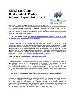 Global and China
Biodegradable Plastics
Industry Report, 2012 - 2015

Under the influence of environmental pollution, severe waste of
resources and other factors, biodegradable plastics industry has been a great concern over recent years.
Global biodegradable plastics capacity in 2012 exceeded one million tons. However, affected by product
performance, exorbitant prices, etc., the actual demand for biodegradable plastics around the world is
only 760,000 tons or so, less than 1% of the overall plastics market demand, revealing a huge market
space for biodegradable plastics industry.

To Buy a Copy Of This Report: http://www.marketresearchreports.biz/analysis-details/global-and-
china-biodegradable-plastics-industry-report-2012-2015


Currently, starch-based plastics, polylactic acid (PLA) and polybutylene succinate (PBS) plastics as the
world’s three major types of biodegradable plastics occupy about 90% of the total capacity. The first
developed starch-based biodegradable plastics has the most mature technology, accounting for
approximately 41% of the world’s total biodegradable plastics capacity, but inferior to PLA, PBS, PHA
and other varieties in performance. Following the advances in technology research and development,
PLA, PBS, etc. will usher in a gradually swelling market; it is expected that by 2015 PLA and PBS products
will account for a total of 55% of the global biodegradable plastics capacity.

For All Reports Kindly Visit: http://www.marketresearchreports.biz/


China’s biodegradable plastics industry development under the stimulus of many favorable factors, is
also beginning to take shape. In 2012, there have been about a dozen manufacturers with total capacity
up to 301,000 tons/a, accompanied by a CAGR of 27.3% in 2009-2012. Kingfa Technology Inc., Wuhan
Huali Environmental Technology Co., Ltd., Shenzhen Esun Industrial Co., Ltd., etc. have realized 10,000
tons/a-scale biodegradable plastics production, covering PBS series, starch-based biodegradable plastics
and PLA series.

To Read The Complete Report with : http://www.marketresearchreports.biz/analysis/166016


According to information publicized by companies, the production of Chinese biodegradable plastics is
expected to hit 650,000 tons/a by 2015. Among them, the newly-built 10,000 tons/a PBS Project of
Youth Chemical Co., Ltd., a subsidiary of Jiangsu Yangnong Chemical Group, started construction in
2011, expected to be completed and commissioned in 2013; In September 2012, Zibo Qixiang Tengda
Chemical Co., Ltd raised funds for new 150,000 tons/a PBS devices and raw materials related devices
through non-public offering of stock, with a total construction period of 2.5 years. ?
 
