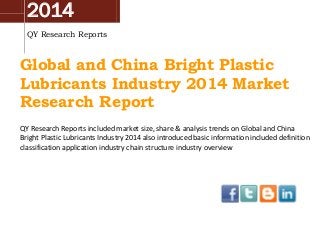 2014
QY Research Reports
Global and China Bright Plastic
Lubricants Industry 2014 Market
Research Report
QY Research Reports included market size, share & analysis trends on Global and China
Bright Plastic Lubricants Industry 2014 also introduced basic information included definition
classification application industry chain structure industry overview
 