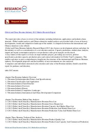 Global and China Bromine Industry 2013 Market Research Report
The report provides a basic overview of the industry including definitions, applications and industry chain
structure. Global market analysis and Chinese domestic market analysis are provided with a focus on history,
developments, trends and competitive landscape of the market. A comparison between the international and
Chinese situation is also offered.
Global and China Bromine Industry Research Report 2013 also focuses on development policies and plans for
the industry as well as a consideration of a cost structure analysis. Capacity production, market share analysis,
import and export consumption and price cost production value gross margins are discussed.
A key feature of this report is it focus on major industry players, providing an overview, product
specification, product capacity, production price and contact information for Global Top15 companies. This
enables end users to gain a comprehensive insight into the structure of the international and Chinese Bromine
industry. Development proposals and the feasibility of new investments are also analyzed.
Companies and individuals interested in the structure and value of the Bromine industry should consult this
report for guidance and direction.
table Of Contents
chapter One Bromine Industry Overview
1.1 Bromine Definition(product Picture And Specifications)
1.2 Bromine Classification And Application
1.3 Bromine Industry Chain Structure
1.4 Bromine Industry Overview
1.5 Bromine Industry History
1.6 Bromine Industry Competitive Landscape
1.7 Bromine Industry International And China Development Comparison
chapter Two Bromine Market Data Analysis
2.1 2013 Global And China Key Manufacturers Bromine Price List
2.2 2013 Global And China Key Manufacturers Bromine Gross Margin List
2.3 2013 Global And China Key Manufacturers Bromine Capacity And Market Share List
2.4 2013 Global And China Key Manufacturers Bromine Production And Market Share List
2.5 2013 Global And China Key Manufacturers Bromine Production Value And Market Share List
chapter Three Bromine Technical Data Analysis
3.1 2013 Global And China Key Manufacturers Bromine Product Quality List
3.2 2013 Global And China Key Manufacturers Bromine Product Line Capacity And Commercial Production
Global and China Bromine Industry 2013 Market Research Report
 