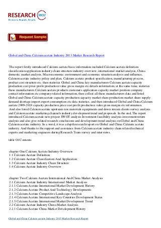 Global and China Calcium acetate Industry 2013 Market Research Report

The report firstly introduced Calcium acetate basic information included Calcium acetate definition
classification application industry chain structure industry overview; international market analysis, China
domestic market analysis, Macroeconomic environment and economic situation analysis and influence,
Calcium acetate industry policy and plan, Calcium acetate product specification, manufacturing process,
product cost structure etc. then statistics Global and China key manufacturers Calcium acetate capacity
production cost price profit production value gross margin etc details information, at the same time, statistics
these manufacturers Calcium acetate products customers application capacity market position company
contact information etc company related information, then collect all these manufacturers data and listed
Global and China Calcium acetate capacity production capacity market share production market share supply
demand shortage import export consumption etc data statistics, and then introduced Global and China Calcium
acetate 2009-2018 capacity production price cost profit production value gross margin etc information.
And also listed Calcium acetate upstream raw materials equipments and down stream clients survey analysis
and Calcium acetate marketing channels industry development trend and proposals. In the end, The report
introduced Calcium acetate new project SWOT analysis Investment feasibility analysis investment return
analysis and also give related research conclusions and development trend analysis on Global and China
Calcium acetate industry. In a word, it was a depth research report on Global and China Calcium acetate
industry. And thanks to the support and assistance from Calcium acetate industry chain related technical
experts and marketing engineers during Research Team survey and interviews.
table Of Contents

chapter One Calcium Acetate Industry Overview
1.1 Calcium Acetate Definition
1.2 Calcium Acetate Classification And Application
1.3 Calcium Acetate Industry Chain Structure
1.4 Calcium Acetate Industry Overview

chapter Two Calcium Acetate International And China Market Analysis
2.1 Calcium Acetate Industry International Market Analysis
2.1.1 Calcium Acetate International Market Development History
2.1.2 Calcium Acetate Product And Technology Developments
2.1.3 Calcium Acetate Competitive Landscape Analysis
2.1.4 Calcium Acetate International Key Countries Development Status
2.1.5 Calcium Acetate International Market Development Trend
2.2 Calcium Acetate Industry China Market Analysis
2.2.1 Calcium Acetate China Market Development History
Global and China Calcium acetate Industry 2013 Market Research Report

 