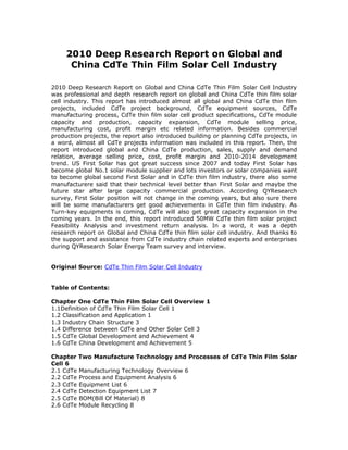 2010 Deep Research Report on Global and
      China CdTe Thin Film Solar Cell Industry

2010 Deep Research Report on Global and China CdTe Thin Film Solar Cell Industry
was professional and depth research report on global and China CdTe thin film solar
cell industry. This report has introduced almost all global and China CdTe thin film
projects, included CdTe project background, CdTe equipment sources, CdTe
manufacturing process, CdTe thin film solar cell product specifications, CdTe module
capacity and production, capacity expansion, CdTe module selling price,
manufacturing cost, profit margin etc related information. Besides commercial
production projects, the report also introduced building or planning CdTe projects, in
a word, almost all CdTe projects information was included in this report. Then, the
report introduced global and China CdTe production, sales, supply and demand
relation, average selling price, cost, profit margin and 2010-2014 development
trend. US First Solar has got great success since 2007 and today First Solar has
become global No.1 solar module supplier and lots investors or solar companies want
to become global second First Solar and in CdTe thin film industry, there also some
manufacturere said that their technical level better than First Solar and maybe the
future star after large capacity commercial production. According QYResearch
survey, First Solar position will not change in the coming years, but also sure there
will be some manufacturers get good achievements in CdTe thin film industry. As
Turn-key equipments is coming, CdTe will also get great capacity expansion in the
coming years. In the end, this report introduced 50MW CdTe thin film solar project
Feasibility Analysis and investment return analysis. In a word, it was a depth
research report on Global and China CdTe thin film solar cell industry. And thanks to
the support and assistance from CdTe industry chain related experts and enterprises
during QYResearch Solar Energy Team survey and interview.


Original Source: CdTe Thin Film Solar Cell Industry


Table of Contents:

Chapter One CdTe Thin Film Solar Cell Overview 1
1.1Definition of CdTe Thin Film Solar Cell 1
1.2 Classification and Application 1
1.3 Industry Chain Structure 3
1.4 Difference between CdTe and Other Solar Cell 3
1.5 CdTe Global Development and Achievement 4
1.6 CdTe China Development and Achievement 5

Chapter Two Manufacture Technology and Processes of CdTe Thin Film Solar
Cell 6
2.1 CdTe Manufacturing Technology Overview 6
2.2 CdTe Process and Equipment Analysis 6
2.3 CdTe Equipment List 6
2.4 CdTe Detection Equipment List 7
2.5 CdTe BOM(Bill Of Material) 8
2.6 CdTe Module Recycling 8
 