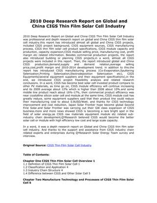 2010 Deep Research Report on Global and
      China CIGS Thin Film Solar Cell Industry

2010 Deep Research Report on Global and China CIGS Thin Film Solar Cell Industry
was professional and depth research report on global and China CIGS thin film solar
cell industry.this report has introduced almost all global and China CIGS projects,
included CIGS project background, CIGS equipment sources, CIGS manufacturing
process, CIGS thin film solar cell product specifications, CIGS module capacity and
production, capacity expansion,CIGS module selling price, manufacturing cost, profit
margin etc related information. Besides commercial production projects, the report
also introduced building or planning CIGS projects,in a word, almost all CIGS
projects were included in this report. Then, the report introduced global and China
CIGS      production,demand,supply        and    demand      relation,average    selling
price,cost,profit margin and 2010-2014 development trend. in addition to this.the
report has introduced CIGS manufacturing process (Co-Evaporation,Sputtering
Selenization,Printing     Selenization,Electrodeposition   Selenization    etc),  CIGS
Equipments(several equipment suppliers and their equipment specifications),in the
end, we introduced CIGS project Feasibility analysis and related research
conclusions. In a word, CIGS has become best solar cell invested product compare to
other PV materials, as time go on, CIGS module efficiency will continue increasing
and its 2009 average about 12% which is higher than 2008 about 10%.and some
middle line product reach about 16%-17%, their commercial product efficiency was
near crystalline silicon solar cell and module.at the same time, CIGS module cost has
greatly reduce, some equipment suppliers said that their product line could reduce
their manufacturing cost to about 0.8USD/Watt. and thanks for CIGS technology
improvement and cost reduction, Japan Solar Frontier hope become global Second
First Solar.and Solar Frontier was carrying out their GW class expansion of CIGS
business.more and more news showed CIGS is becoming a rare bright spot in the
field of solar energy,as CIGS raw materials equipment module etc related sub-
industry chain development,QYResearch believed CIGS would become the better
solar cell or module with high efficiency low cost and large scale capacity.

In a word, it was a depth research report on Global and China CIGS thin film solar
cell industry. And thanks to the support and assistance from CIGS industry chain
related experts and enterprises during QYResearch Solar Energy Team survey and
interview.


Original Source: CIGS Thin Film Solar Cell Industry


Table of Contents:

Chapter One CIGS Thin Film Solar Cell Overview 1
1.1 Definition of CIGS Thin Film Solar Cell 1
1.2 Classification and Application 4
1.3 Industry Chain Structure 4
1.4 Difference between CIGS and Other Solar Cell 5

Chapter Two Manufacture Technology and Processes of CIGS Thin Film Solar
Cell 6
 