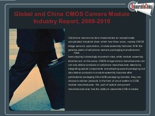 Cell phone camera module characterizes an exceptionally
complicated industrial chain which has three cores, namely CMOS
image sensors, optical lens, module assembly factories. With the
growing pixels of cell phone camera, packaging manufacturers
have
been playing increasingly important roles, while module assembly
factories are on the wane. CMOS image sensor manufacturers can
not only deliver products to cell phone manufacturers directly by
integrating optical components and adopting special packaging; but
also deliver products to module assembly factories after
professional packaging firms fulfill packaging; besides, they can
choose to deliver products in the form of uncut wafers to COB
module manufacturers. Yet, part of optical component
manufacturers also has the ability to assemble COB modules.
Global and China CMOS Camera Module
Industry Report, 2009-2010
 
