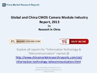 Global and China CMOS Camera Module Industry
Report, 2013
by
Research In China

Explore all reports for “Information Technology &
Telecommunication” market @
http://www.chinamarketresearchreports.com/cat/
information-technology-telecommunication.html.
© ChinaMarketResearchReports.com ;
sales@chinamarketresearchreports.com ;
+1 888 391 5441

 